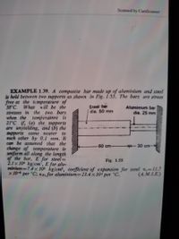 Scanned by CamScanner
EXAMPLE 1.39. A composite bar made up of aluminium and steel
is held between two supports as shown in Fig. 1.55. The bars are stress
free at the tcmperature of
38 C. What will be the
stresses in the
when the
21°C if, (a) the supports
are unyielding, and (b) the
supports
each other by 0.1 mm. li
can be assumed that the
change of temperature is
uniform all along the length
of the bar, E for steel=
2.1x 10 kg/cm", E for alu-
minium-7.4x 105 kg/cm2, coefficient of expansion for steel a,=11.7
two bars
temperatnre is
Steel bar
dia. 50 mm
Aluminium bar
dia. 25 mm
come пеarer
to
60 cm-
-30 cm-
Fig. 1.55
x 10
per °C; aA for aluminium=23.4 x 10' per °C.
(4.M.I.E.)
