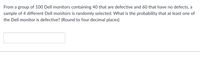 From a group of 100 Dell monitors containing 40 that are defective and 60 that have no defects, a
sample of 4 different Dell monitors is randomly selected. What is the probability that at least one of
the Dell monitor is defective? (Round to four decimal places)
