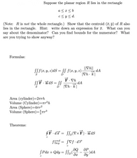 Suppose the planar region R lies in the rectangle
a <r< b
c<y< d.
(Note: R is not the whole rectangle.) Show that the centroid (T, 9) of R also
lies in the rectangle. Hint: write down an expression for 7. What can you
say about the denominator? Can you find bounds for the numerator? What
are you trying to show anyway?
Formulas:
SSf(x, y, z)dS = SS f(x,y, z);
||Vh||
dA
|Vh . k|
S
D
SSF · ndS = SS
F. Vh
-dA
%3D
|Vh · k|
D
Area (cylinder)=2rrh
Volume (Cylinder)=rr²h
Area (Sphere)=4rr²
Volume (Sphere)=Tr³
Theorems:
fF dT = S[s(VxF)· nds
Jend
flbeg
SVf •dF
de'
-)dA
dy
ӘР
SPdx + Qdy = SSp(
