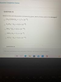 Question Completion Status:
QUESTION 19
Based on the acid dissociation constants (Ka) given, which of these acids is the strongest?
CH3 COOH (Ka = 1.7 x 10-5)
o Hz PO4 (Ka = 6.3 x 10-8)
O NH4* (Ka = 6.3 x 10-10)
HNO2 (Ka = 5.1x 10-4)
%3D
O HCO3 (Ka = 5.0x 10-11)
%3D
QUESTION 20
Click Save and Submit to save and submit. Click Save All Answers to save all answers.
prt sc
