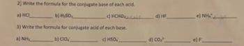 2) Write the formula for the conjugate base of each acid.
a) HCI
b) H₂SO,
- c) HCHO,
3) Write the formula for conjugate acid of each base.
a) NH
b) CIO
c) HSO
d) HF
d) CO,²
e) Nhĩ
e) F