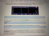 text
Arial
10
B IUA
CD
三
E EE
4
9. Spectral lines are shown in the image below. But what are they? Explain how spectral lines
are formed based upon what you learned in the Flame Test Lab.
Spectrometer: photons emitted / nm
92 UV 380
500
600
700
780 IR 7500
10. After completing the Star Spectra Activity, please explain how we can tell what elements are present
in distant stars?
Each
11. Please explain how we can tell what elements are in the atmospheres of exoplanets?
12. Write: If you were an astrobiologist, what would you do to search for life? Write at least 2
paragraphs describing what you would look for and why, using what you learned about spectra.
Use this as an opportunity to summarize what you have learned since we first began thinking
about life in outer space.
