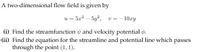 A two-dimensional flow field is given by
u = 5x? – 5y?, v = -10.ry
(i) Find the streamfunction and velocity potential p.
(ii) Find the equation for the streamline and potential line which passes
through the point (1, 1).
