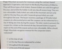 Magic Mountain accounts for revenues using the contract-based
approach. It operates a ski resort in the Rocky Mountains of Alberta.
They sell three types of ski tickets. Season tickets are sold throughout
the year, and entitle the holder to ski any day all season long. They are
non-refundable. Daily tickets are sold at the mountain and are only
valid for the day they are sold. Corporate group tickets are sold
throughout the year. The buyer receives a package of 20 daily ticket
coupons at a discounted price and the coupons can be redeemed for a
day of skiing any time during the season. The skier needs to present the
coupon for a ticket on the desired ski day. Unused tickets (coupons)
expire at the end of the season and are non-refundable. When should
Magic Mountain recognize revenue for the corporate tickets
redeemed?
O at the time of sale
O on the day they are redeemed for a ticket
O throughout the ski season
O at the end of the ski season
