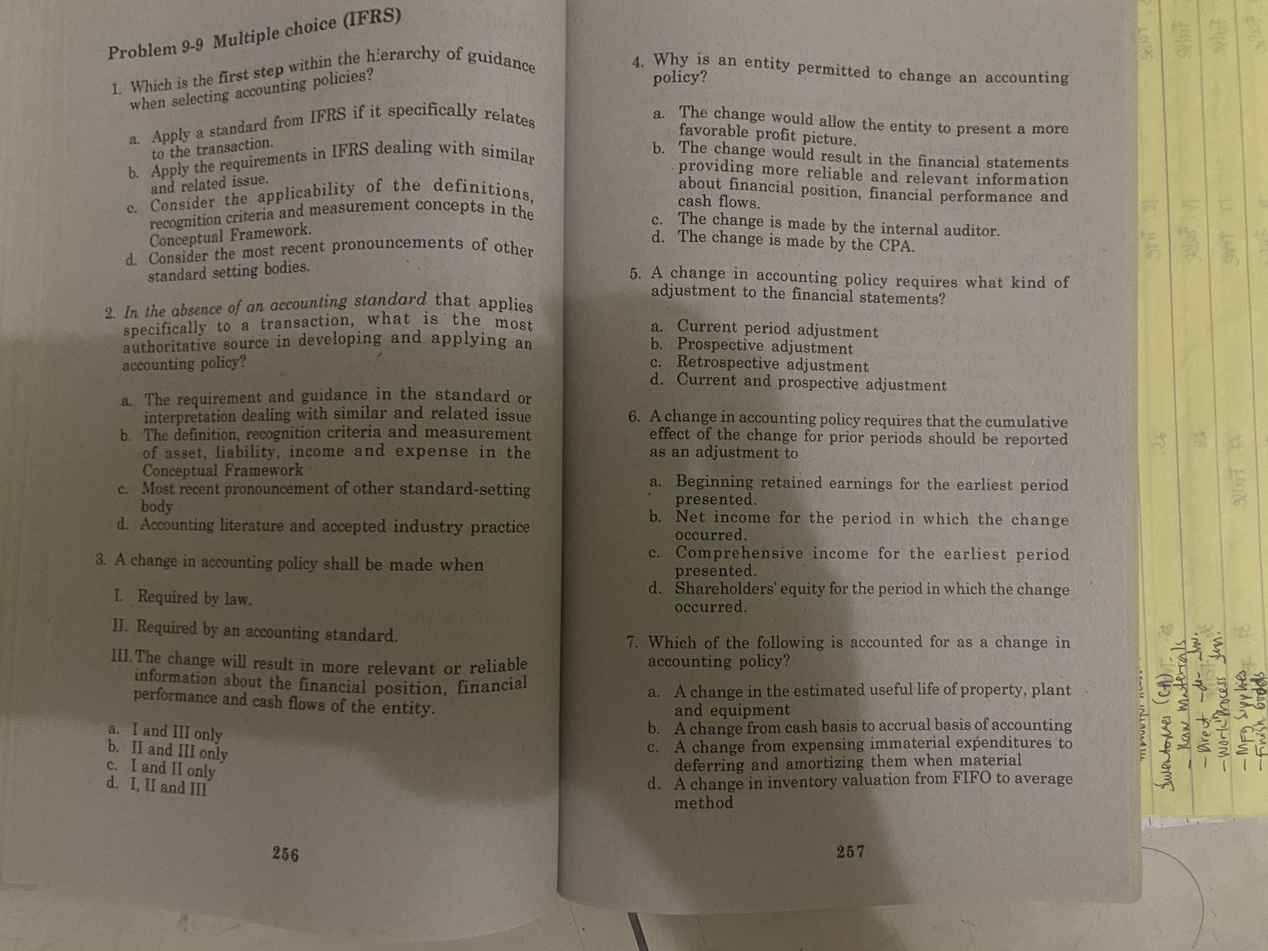 1. Which is the first step within the hierarchy of guidance
a. Apply a standard from IFRS if it specifically relates
b. Apply the requirements in IFRS dealing with similar
Problem 9-9 Multiple cholel (I
when selecting accounting policies?
to the transaction.
c. Consider the applicability of the definitions,
recognition criteria and measurement concepts in the
Conceptual Framework.
d. Consider the most recent pronouncements of other
standard setting bodies.
and related issue.
2. In the absence of an accounting standard that applies
specifically to a transaction, what is the most
authoritative source in developing and applying an
accounting policy?
a. The requirement and guidance in the standard or
interpretation dealing with similar and related issue
b. The definition, recognition criteria and measurement
of asset, liability, income and expense in the
Conceptual Framework
c. Most recent pronouncement of other standard-setting
body
d. Accounting literature and accepted industry practice
A change in accounting policy shall be made when
L Required by law.
II. Required by an accounting standard.
III. The change will result in more relevant or reliable
information about the financial position, financial
performance and cash flows of the entity.
a. I and III only
b. II and III only
C. I and II only
d. I, II and III
