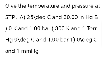 Give the temperature and pressure at
STP. A) 25\deg C and 30.00 in Hg B
) 0 K and 1.00 bar ( 300 K and 1 Torr
Hg O\deg C and 1.00 bar 1) 0\deg C
and 1 mmHg