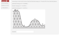 Question 45
Assuming a track with friction, find the thermal energy at Y. Round off to four decimal places.
Not yet answered
potential energy at W = 80.5986 J
Marked out of 2.00
kinetic energy at Y = 13.3378 J
p Flag question
potential energy at Y = 13.0713 J
Answer:
