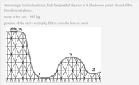 Assuming a frictionless track, find the speed of the cart at X (the lowest point). Round off to
four decimal places.
mass of the cart = 65.9 kg
position of the cart = vertically 15.9 m from the lowest point
Y
