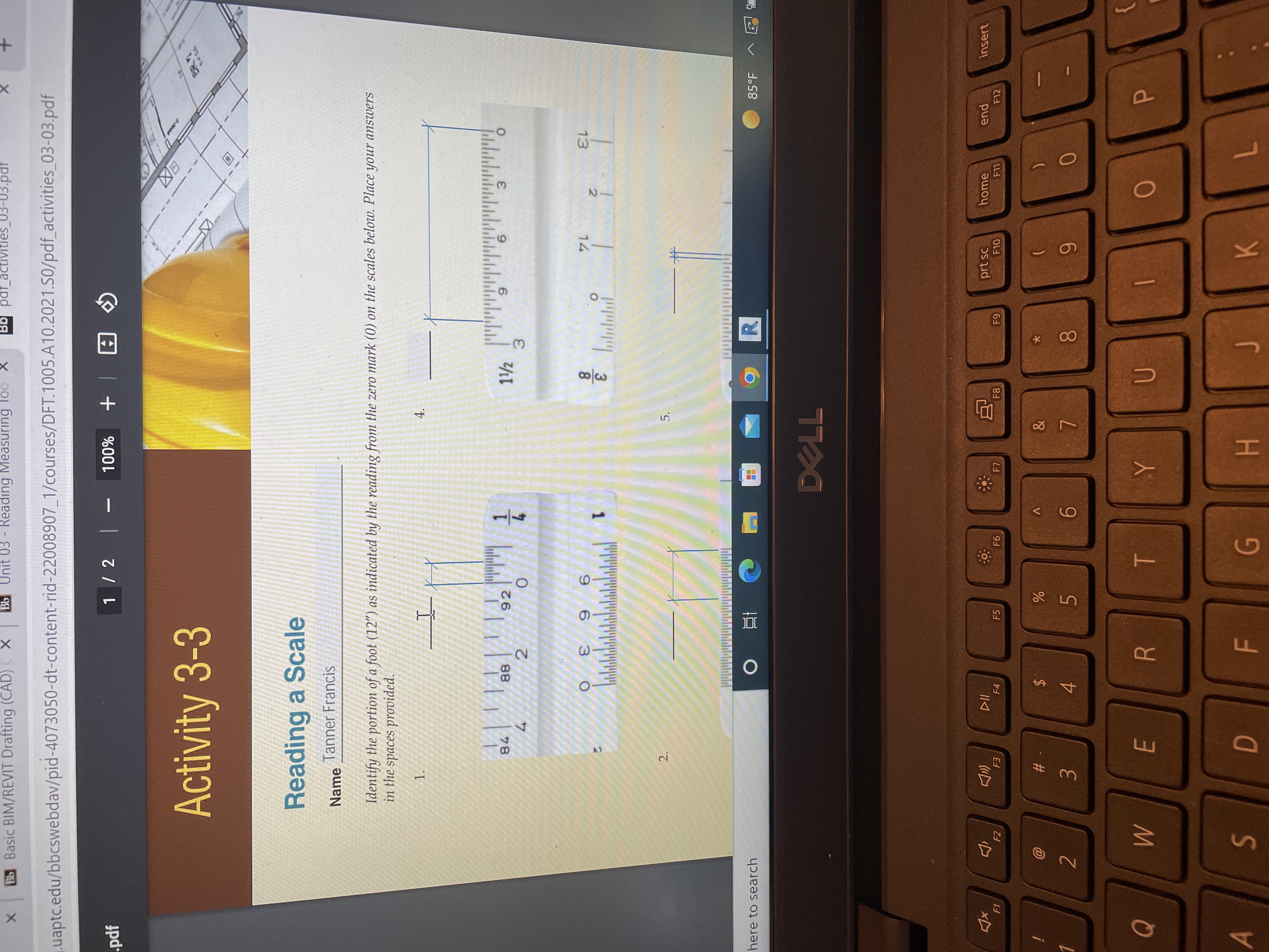 +
P
4.
5.
1/4
R
%24
2.
Bb Basic BIM/REVIT Drafting (CAD) X
Bb Unit 03 - Reading Measuring loo X
uaptc.edu/bbcswebdav/pid-4073050-dt-content-rid-22008907_1/courses/DFT.1005.A10.2021.S0/pdf_activities_03-03.pdf
pdf
1 / 2 -
Activity 3-3
A | + %00L
E区
Reading a Scale
Name
Tanner Francis
Identify the portion of a foot (12") as indicated by the reading from the zero mark (0) on the scales below. Place your answers
in the spaces provided.
1.
78
88
92
4.
2.
6.
3.
9 6
1
3.
8.
O.
14
13
ju 3
here to search
直 0
85°F
F2
F4
F5
F7
%23
F8
prt sc
2
home
F10
pua
F12
F11
insert
3.
4.
0.
6.
6.
K
H.
