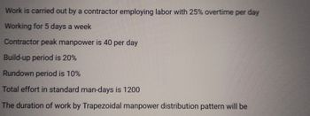 Work is carried out by a contractor employing labor with 25% overtime per day
Working for 5 days a week
Contractor peak manpower is 40 per day
Build-up period is 20%
Rundown period is 10%
Total effort in standard man-days is 1200
The duration of work by Trapezoidal manpower distribution pattern will be