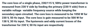 The core loss of a single phase, 230/115 V, 50Hz power transformer is
measured from 230 V side by feeding the primary (230 V side) from a
variable voltage variable frequency source while keeping the
secondary open circuited. The core loss is measured to be 1050 W for
230 V, 50 Hz input. The core loss is gain measured to be 500 W for
138 V, 30 Hz input. The hysteresis and eddy current losses of the
transformer for 230 V, 50 Hz input are respectively