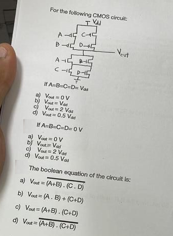 For the following CMOS circuit:
I Vdd
A-4C-
BDG
B-C
A+
C-15 D-15
F
If A-B-C-D= Vad
a)
Vout = OV
b) Vout= Vdd
c) Vout= 2 Vod
d) Vout= 0.5 Vod
If A=B=C=D=0 V
- Veut
a) Vout= OV
b) Vout= Vdd
c) Vout 2 Vdd
d) Vout= 0.5 Vdd
The boolean equation of the circuit is:
a) Vout= (A+B). (C. D)
b) Vout= (A. B) + (C+D)
c) Vout= (A+B). (C+D)
d) Vout= (A+B). (C+D)