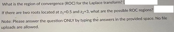 What is the region of convergence (ROC) for the Laplace transform? [
If there are two roots located at z₁=0.5 and 22-3, what are the possible ROC regions?
Note: Please answer the question ONLY by typing the answers in the provided space. No file
uploads are allowed.