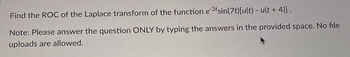 Find the ROC of the Laplace transform of the function e 3tsin(7t)[u(t) - u(t + 4)].
Note: Please answer the question ONLY by typing the answers in the provided space. No file
uploads are allowed.