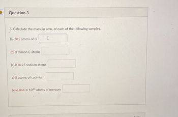 Question 3
3. Calculate the mass, in amu, of each of the following samples.
(a) 281 atoms of Li
I
(b) 3 million C atoms
(c) 8.0e25 sodium atoms
d) 8 atoms of cadmium
(e) 6.044 X 1023 atoms of mercury