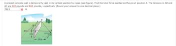 A precast concrete wall is temporarily kept in its vertical position by ropes (see figure). Find the total force exerted on the pin at position A. The tensions in AB and
AC are 420 pounds and 660 pounds, respectively. (Round your answer to one decimal place.)
782.3
x lb
D%
18 ft
6ft
B
8 ft
-10 ft