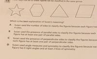 of these figures can be classified in the same group.
Which is the best explanation of Susan's reasoning?
Susan used the number of sides to classify the figures because each figure has
4 sides.
Susan used the presence of parallel sides to classify the figures because each
figure has at least one pair of parallel sides.
Susan used the presence of perpendicular sides to classify the figures because
each figure has at least one pair of perpendicular sides.
Susan used angle measures and symmetry to classify the figures because eac
figure has 0 right angles and at least 2 lines of symmetry.
