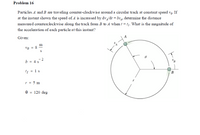 Problem 16
Particles A and B are traveling counter-clockwise around a circular track at constant speed vo. If
at the instant shown the speed of A is increased by dv/df = bs4, determine the distance
measured counterclockwise along the track from B to A when t = tj. What is the magnitude of
the acceleration of each particle at this instant?
Given:
m
vo = 8
2
b = 4 s
tį = 1 s
B
r = 5 m
e = 120 deg
