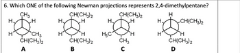 6. Which ONE of the following Newman projections represents 2,4-dimethylpentane?
CH3
CH(CH3)2
H.
H
H.
.H
H
CH(CH3)2
H
H
H.
CH(CH3)2
H
CH3
H
H
H3C
H
H
H
CH(CH3)2
CH(CH3)2
CH3
CH(CH3)2
A
B
C
D