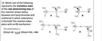 13. Which one of the following
represents the transition state
of the rate-determining step of
the reaction shown below
between tert-butyl bromide and
methanol in which isobutylene
is formed? The reaction takes
place with an E1 mechanism.
The overall reaction is-
H3C
H3C CH3
H3C CH3
Omm
Θό
-Br
Ꮎ
-Br
H A
CH3
H3C
B
H3C
H3C
SOOH-CH2 CH3
SOHCH2CH
H
-Br
H
(CH3)3C-Br
(CH3)2C=CH2 + HBr
с
D
CH3OH
CH3
CH3