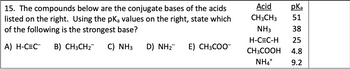 15. The compounds below are the conjugate bases of the acids
listed on the right. Using the pKa values on the right, state which
of the following is the strongest base?
pka
Acid
CH3CH3 51
NH3
H-C=C-H
38
25
A) H-C=C B) CH3CH2
C) NH3
D) NHà
E) CH3COO¯
CH3COOH 4.8
NH4+
9.2