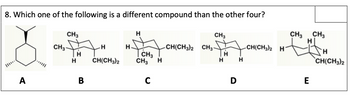 8. Which one of the following is a different compound than the other four?
CH3
CH3
H
CH3
CH3 CH3
H
H
H-
CH(CH3)2 CH31
CH(CH3)2 H
H
H
CH
Н
H
CH(CH3)2
CH3
H
H
H
CH(CH3)2
C
D
E
A
B