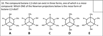 10. The compound butane-2,3-diol can exist in three forms, one of which is a meso
compound. Which ONE of the Newman projections below is the meso form of
butane-2,3-diol?
H
H
OH
OH
_ A
CH3
CH3
CH3
H
CH3 H
OH
H
OH H
CH3
H
CH3
CH3
H
OH
HO
CH3 H
но-
OH
H
CH3
CH3
OH
OH
B
C
D
E