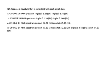 Q7. Propose a structure that is consistent with each set of data.
a. C4H100 1H NMR spectrum singlet & 1.28 (9H) singlet & 1.35 (1H)
b. C7H15CI 1H NMR spectrum singlet 8 1.10 (9H) singlet 8 1.60 (6H)
c. C2H4Br2 1H NMR spectrum doublet & 2.50 (3H) quartet 8 5.90 (1H)
d. C4H8C12 1H NMR spectrum doublet 8 1.60 (3H) quartet 8 2.15 (2H) triplet 8 3.72 (2H) sextet 84.27
(1H)