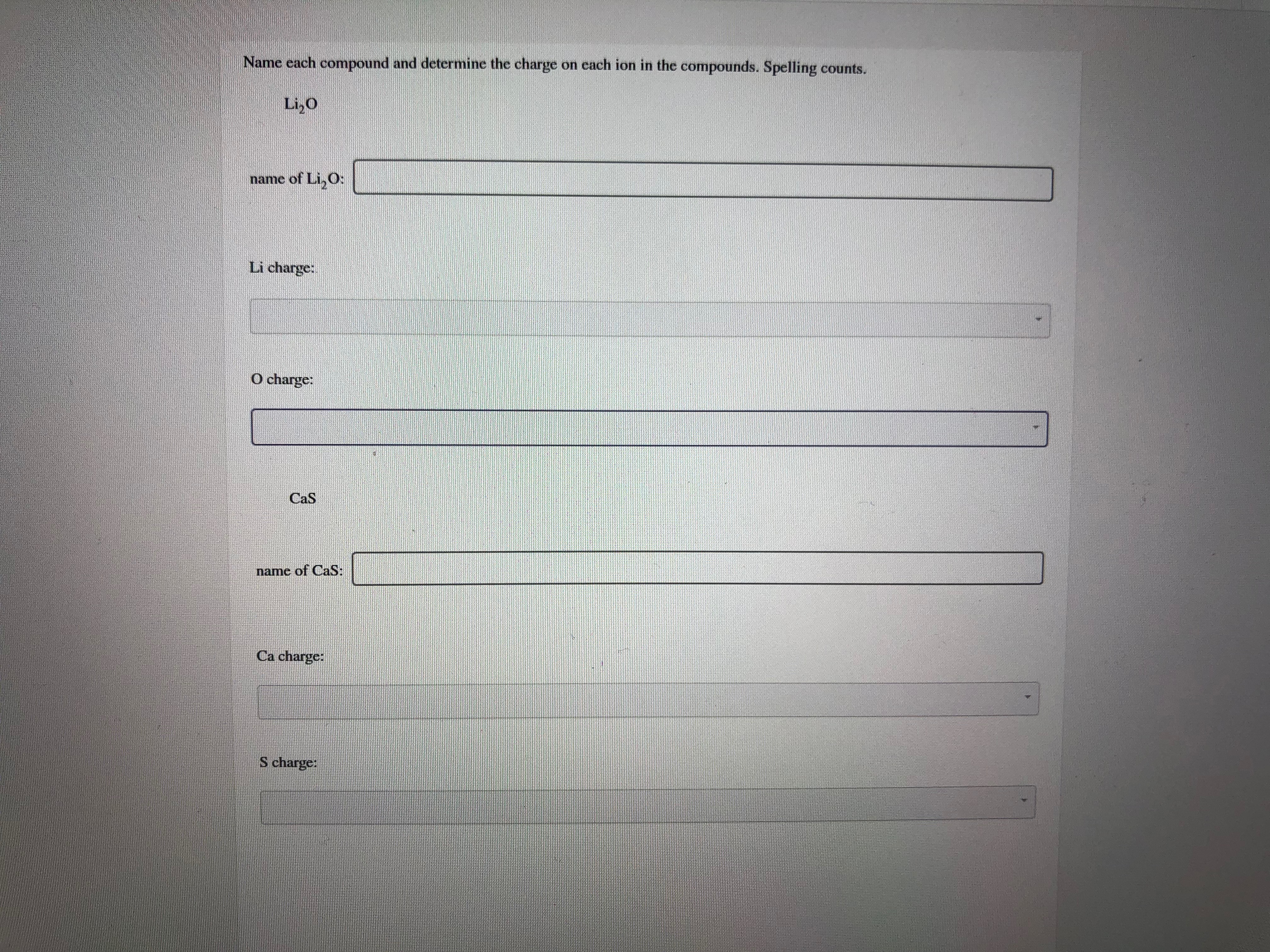Name each compound and determine the charge on each ion in the compounds. Spelling counts.
Li,O
name of Li,O:
Li charge:
O charge:
CaS
name of CaS:
Ca charge:
S charge:
