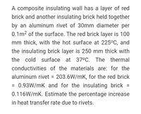 A composite insulating wall has a layer of red
brick and another insulating brick held together
by an aluminum rivet of 30mm diameter per
0.1m2 of the surface. The red brick layer is 100
mm thick, with the hot surface at 225°C, and
the insulating brick layer is 250 mm thick with
the cold surface at 370C. The thermal
conductivities of the materials are: for the
aluminum rivet = 203.6W/mK, for the red brick
= 0.93W/mK and for the insulating brick
%3D
%3D
0.116W/mK. Estimate the percentage increase
in heat transfer rate due to rivets.
