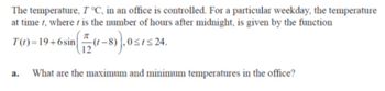 The temperature, T °C, in an office is controlled. For a particular weekday, the temperature
at time t, where is the number of hours after midnight, is given by the function
T(t)=19+6 sin
(1-8)), 0≤1≤24.
a.
What are the maximum and minimum temperatures in the office?