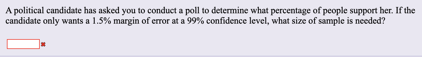 A political candidate has asked you to conduct a poll to determine what percentage of people support her. If the
candidate only wants a 1.5% margin of error at a 99% confidence level, what size of sample is needed?
