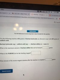 Help
blic Health Ch x
100% 47
HSC 258 - Major Projec X
MindTap - Cengage Lea x
C The Illustration To-
55750828934189288909969212&elSBN=9781305657571&id%3D1061392007&nbld%321...
Q Search
References
Use the References to access important values if needed for this question.
For the following reaction, 65.6 grams of barium hydroxide are allowed to react with 40.9 grams of
sulfuric acid.
barium hydroxide (aq) + sulfuric acid (aq) >barium sulfate (s) + water (1)
What is the maximum amount of barium sulfate that can be formed?
grams
What is the FORMULA for the limiting reagent?
grams
What amount of the excess reagent remains after the reaction is complete?
Submit Answer
