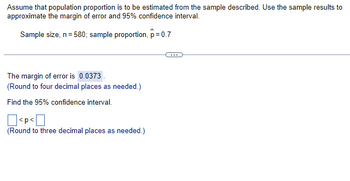 Assume that population proportion is to be estimated from the sample described. Use the sample results to
approximate the margin of error and 95% confidence interval.
Sample size, n = 580; sample proportion, p=0.7
The margin of error is 0.0373.
(Round to four decimal places as needed.)
Find the 95% confidence interval.
<p<[
(Round to three decimal places as needed.)