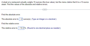 A steak at a restaurant actually weighs 15 ounces (the true value), but the menu claims that it is a 13-ounce
steak. Find the values of the absolute and relative errors.
Find the absolute error.
The absolute error is -2 ounce(s). (Type an integer or a decimal.)
Find the relative error.
The relative error is -13.3 %. (Round to one decimal place as needed.)