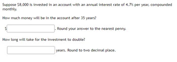 Suppose $8,000 is invested in an account with an annual interest rate of 4.7% per year, compounded
monthly.
How much money will be in the account after 35 years?
$
Round your answer to the nearest penny.
How long will take for the investment to double?
years. Round to two decimal place.