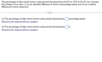 The percentage of high school seniors using alcohol decreased from 68.4% in 1975 to 52.4% now. Express
this change in two ways: (1) as an absolute difference in terms of percentage points and (2) as a relative
difference in terms of percent.
(1) The percentage of high school seniors using alcohol decreased by
(Round to the nearest tenth as needed.)
percentage points.
%.
(2) The percentage of high school seniors using alcohol decreased by
(Round to the nearest tenth as needed.)