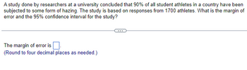 A study done by researchers at a university concluded that 90% of all student athletes in a country have been
subjected to some form of hazing. The study is based on responses from 1700 athletes. What is the margin of
error and the 95% confidence interval for the study?
The margin of error is
(Round to four decimal places as needed.)