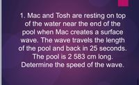 1. Mac and Tosh are resting on top
of the water near the end of the
pool when Mac creates a surface
wave. The wave travels the length
of the pool and back in 25 seconds.
The pool is 2 583 cm long.
Determine the speed of the wave.
