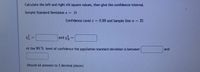 Calculate the left and right chi square values, then give the confidence interval.
Sample Standard Deviation s = 31
Confidence Level c = 0.90 and Sample Size n = 21
and XR
%3D
%3D
At the 90 % level of confidence the population standard deviation is between
and
(Round all answers to 3 decimal places)
