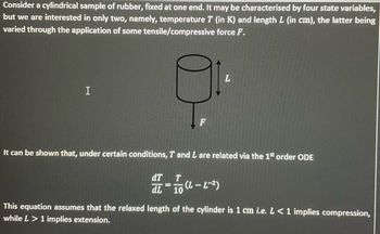 Consider a cylindrical sample of rubber, fixed at one end. It may be characterised by four state variables,
but we are interested in only two, namely, temperature T (in K) and length L (in cm), the latter being
varied through the application of some tensile/compressive force F.
I
F
dT T
11
dL 10
It can be shown that, under certain conditions, T and L are related via the 1st order ODE
L
(L-L-²)
This equation assumes that the relaxed length of the cylinder is 1 cm i.e. L < 1 implies compression,
while L> 1 implies extension,