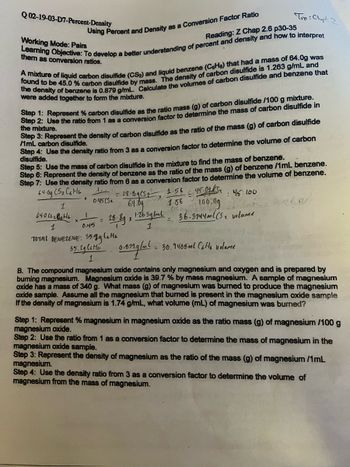 Working Mode: Pairs
Using Percent and Density as a Conversion Factor Ratio
Reading: Z Chap 2.6 p30-35
Learning Objective: To develop a better understanding of percent and density and how to interpret
them as conversion ratios.
Q02-19-03-D7-Percent-Density
found to be 45.0 % carbon disulfide by mass. The density of carbon disulfide is 1.263 g/mL and
A mixture of liquid carbon disulfide (CS₂) and liquid benzene (CeHe) that had a mass of 64.0g was
the density of benzene is 0.879 g/mL. Calculate the volumes of carbon disulfide and benzene that
were added together to form the mixture.
Step 1: Represent % carbon disulfide as the ratio mass (g) of carbon disulfide /100 g mixture.
Step 2: Use the ratio from 1 as a conversion factor
the mixture.
determine the mass of carbon disulfide in
Step 3: Represent the density of carbon disulfide as the ratio of the mass (g) of carbon disulfide
/1mL carbon disulfide.
Step 4: Use the density ratio from 3 as a conversion factor to determine the volume of carbon
disulfide.
Step 5: Use the mass of carbon disulfide in the mixture to find the mass of benzene.
Step 6: Represent the density of benzene as the ratio of the mass (g) of benzene /1mL benzene.
Step 7: Use the density ratio from 6 as a conversion factor to determine the volume of benzene.
64.09 CS₂ C6H6
1.56
: 45:100
45.0g/Sa
28.89852x
100.0g
60
64.09
1.56
28-89 x 1.263 g/ml - 36-3744ml (5₂ volume
1
1
64.0 (5₂8646
1
0
0:45(5₁
Tvo: Chapt
2
0.45
TOTAL BENEZENE: 35.99 C₂H6
35.29 lette 0.01g/μl.
1
= 30.9408ml CoHo volame
=
B. The compound magnesium oxide contains only magnesium and oxygen and is prepared by
burning magnesium. Magnesium oxide is 39.7 % by mass magnesium. A sample of magnesium
oxide has a mass of 340 g. What mass (g) of magnesium was burned to produce the magnesium
oxide sample. Assume all the magnesium that burned is present in the magnesium oxide sample
If the density of magnesium is 1.74 g/mL, what volume (mL) of magnesium was burned?
Step 1: Represent % magnesium in magnesium oxide as the ratio mass (g) of magnesium /100 g
magnesium oxide.
Step 2: Use the ratio from 1 as a conversion factor to determine the mass of magnesium in the
magnesium oxide sample.
Step 3: Represent the density of magnesium as the ratio of the mass (g) of magnesium /1mL
magnesium.
Step 4: Use the density ratio from 3 as a conversion factor to determine the volume of
magnesium from the mass of magnesium.