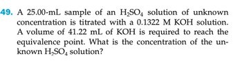 49. A 25.00-mL sample of an H₂SO4 solution of unknown
concentration is titrated with a 0.1322 M KOH solution.
A volume of 41.22 mL of KOH is required to reach the
equivalence point. What is the concentration of the un-
known H₂SO4 solution?