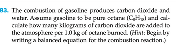 83. The combustion of gasoline produces carbon dioxide and
water. Assume gasoline to be pure octane (C8H18) and cal-
culate how many kilograms of carbon dioxide are added to
the atmosphere per 1.0 kg of octane burned. (Hint: Begin by
writing a balanced equation for the combustion reaction.)