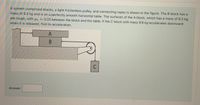 A system comprised blocks, a light frictionless pulley, and connecting ropes is shown in the figure. The B block has a
mass of 9.3 kg and is on a perfectly smooth horizontal table. The surfaces of the A block, which has a mass of 8.2 kg,
are rough, with uk = 0.25 between the block and the table. If the C block with mass 9.9 kg accelerates downward
when it is released, find its açceleration.
A
C
Answer:
B
