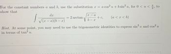 For the constant numbers a and b, use the substitution x = a cos² u + b sin² u, for 0 < u < , to
show that
s
dx
√(x − a)(b − x)
-
= 2arctan
X
√b-x
a
+ c₂
(a < x < b)
Hint. At some point, you may need to use the trigonometric identities to express sin² u and cos² u
in terms of tan² u.