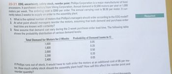 20-31 EOQ, uncertainty, safety stock, reorder point. Phillips Corporation is a major manufacturer of food
processors. It purchases motors from Viking Corporation. Annual demand is 52,000 motors per year or 1,000
motors per week. The ordering cost is $360 per order. The annual carrying cost is $6.50 per motor. It cur-
rently takes 2 weeks to supply an order to the assembly plant.
1. What is the optimal number of motors that Phillips's managers should order according to the EOQ model?
2. At what point should managers reorder the motors, assuming that both demand and purchase-order
lead time are known with certainty?
3. Now assume that demand can vary during the 2-week purchase-order lead time. The following table
shows the probability distribution of various demand levels:
Required
Total Demand for Motors for 2 Weeks
1,600
1,800
2,000
2,200
Probability of Demand (sums to 1)
0.05
0.20
0.50
0.20
0.05
2,400
If Phillips runs out of stock, it would have to rush order the motors at an additional cost of $5 per mo-
tor. How much safety stock should the assembly plant hold? How will this affect the reorder point and
reorder quantity?
download thousands