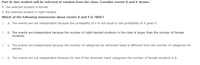 Part B: One student will be selected at random from the class. Consider events X and Y shown.
X: the selected student is female
Y: the selected student is right-handed
Which of the following statements about events X and Y is TRUE?
O A. The events are not independent because the probability of X is not equal to the probability of X given Y.
B. The events are independent because the number of right-handed students in the class is larger than the number of female
students.
C. The events are independent because the number of categories for dominant hand is different from the number of categories for
gender.
D. The events are not independent because for one of the dominant hand categories the number of female students is 0.
