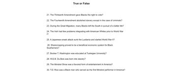 True or False
21. The Thirteenth Amendment gave Blacks the right to vote?
22. The Fourteenth Amendment abolished slavery except in the case of criminals?
23. During the Great Migration, many Blacks left the South in pursuit of a better life?
24. The Irish had few problems integrating with American Whites prior to World War
1?
25. A Japanese sneak attack sunk the Lusitania and started World War II?
26. Sharecropping proved to be a beneficial economic system for Black
Southerners?
27. Booker T. Washington was educated at Tuskegee University?
28. W.E.B. Du Bois was born into slavery?
29. The Minstrel Show was a favored form of entertainment in America?
30. T.D. Rice was a Black man who served as the first Minstrel performer in America?