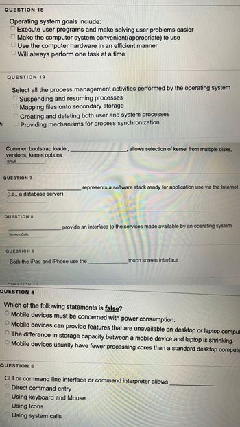 QUESTION 18
Operating system goals include:
Execute user programs and make solving user problems easier
Make the computer system convenient(appropriate) to use
Use the computer hardware in an efficient manner
Will always perform one task at a time
QUESTION 19
Select all the process management activities performed by the operating system
Suspending and resuming processes
Mapping files onto secondary storage
Creating and deleting both user and system processes
Providing mechanisms for process synchronization
0 0 0 0
Common bootstrap loader,
versions, kernel options
GRUB
QUESTION 7
(i.e., a database server)
QUESTION 8
System Calls
QUESTION 9
QUESTION 10
Both the iPad and iPhone use the
QUESTION 4
allows selection of kernel from multiple disks,
represents a software stack ready for application use via the Internet
QUESTION 5
provide an interface to the services made available by an operating system
touch screen interface
Which of the following statements is false?
O Mobile devices must be concerned with power consumption.
O Mobile devices can provide features that are unavailable on desktop or laptop comput
The difference in storage capacity between a mobile device and laptop is shrinking.
Mobile devices usually have fewer processing cores than a standard desktop compute
CLI or command line interface or command interpreter allows
Direct command entry
Using keyboard and Mouse
Using Icons
Using system calls